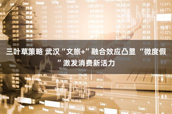 三叶草策略 武汉“文旅+”融合效应凸显 “微度假”激发消费新活力
