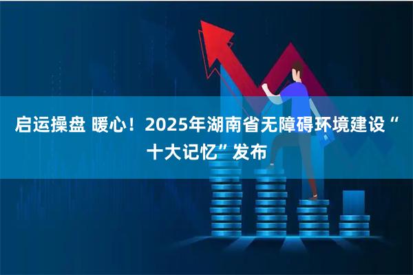 启运操盘 暖心！2025年湖南省无障碍环境建设“十大记忆”发布