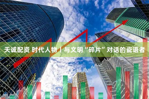 天诚配资 时代人物丨与文明“碎片”对话的瓷语者