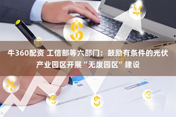 牛360配资 工信部等六部门：鼓励有条件的光伏产业园区开展“无废园区”建设
