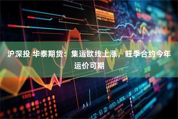 沪深投 华泰期货：集运欧线上涨，旺季合约今年运价可期