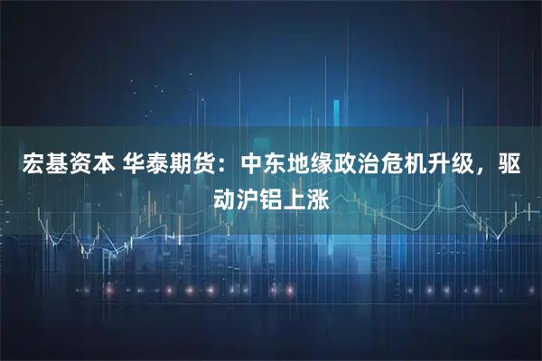 宏基资本 华泰期货：中东地缘政治危机升级，驱动沪铝上涨