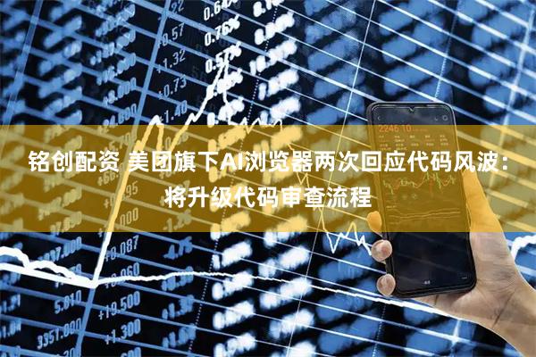 铭创配资 美团旗下AI浏览器两次回应代码风波：将升级代码审查流程