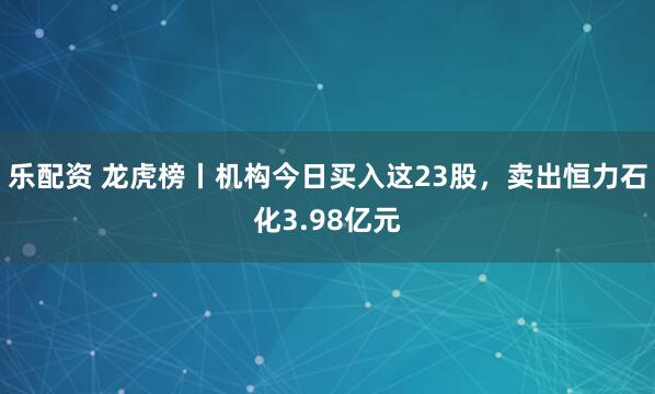 乐配资 龙虎榜丨机构今日买入这23股,卖出恒力石化3.98亿元