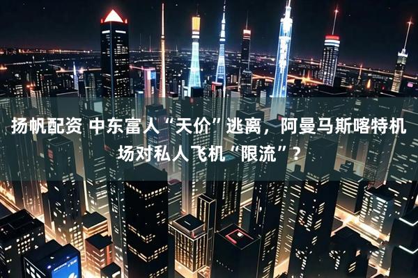 扬帆配资 中东富人“天价”逃离，阿曼马斯喀特机场对私人飞机“限流”？