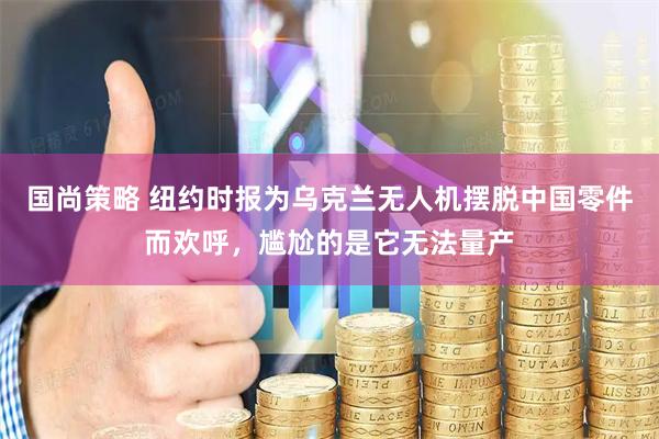 国尚策略 纽约时报为乌克兰无人机摆脱中国零件而欢呼，尴尬的是它无法量产