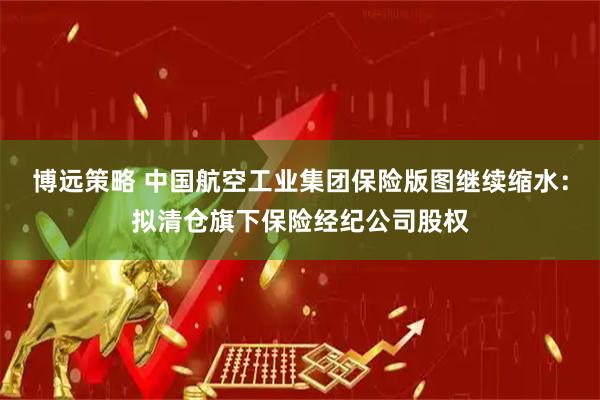 博远策略 中国航空工业集团保险版图继续缩水：拟清仓旗下保险经纪公司股权
