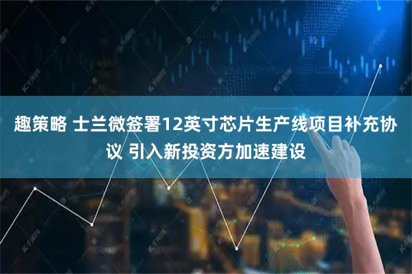 趣策略 士兰微签署12英寸芯片生产线项目补充协议 引入新投资方加速建设