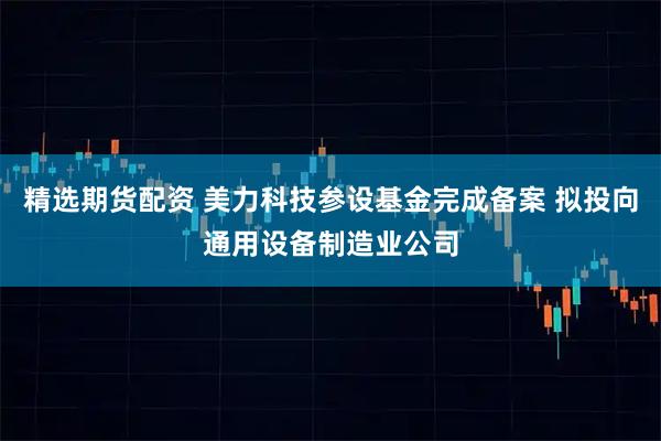 精选期货配资 美力科技参设基金完成备案 拟投向通用设备制造业公司