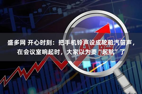 盛多网 开心时刻：把手机铃声设成轮船汽笛声，在会议室响起时，大家以为要“起航”了
