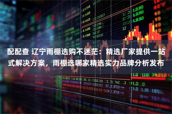 配配查 辽宁雨棚选购不迷茫：精选厂家提供一站式解决方案，雨棚选哪家精选实力品牌分析发布