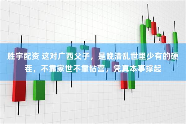 胜宇配资 这对广西父子，是晚清乱世里少有的硬茬，不靠家世不靠钻营，凭真本事撑起