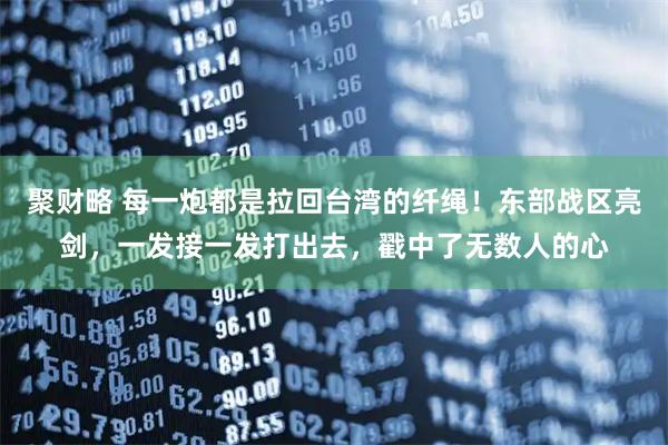 聚财略 每一炮都是拉回台湾的纤绳!东部战区亮剑,一发接一发打出去,戳中了无数人的心