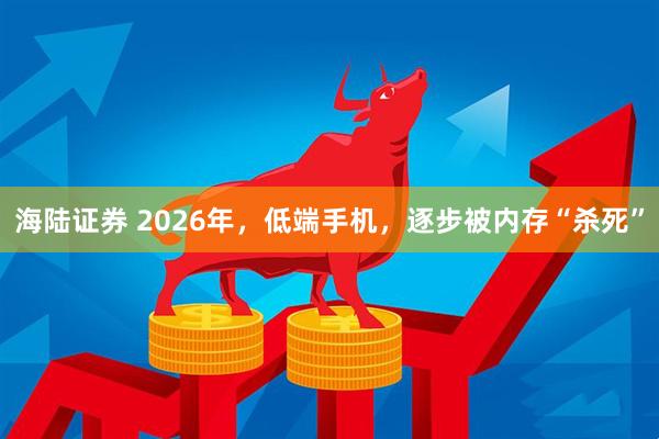 海陆证券 2026年，低端手机，逐步被内存“杀死”