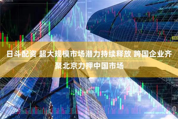 日斗配资 超大规模市场潜力持续释放 跨国企业齐聚北京力押中国市场