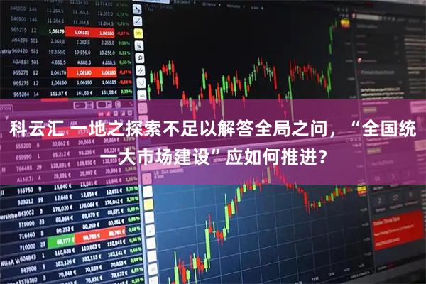 科云汇 一地之探索不足以解答全局之问，“全国统一大市场建设”应如何推进？