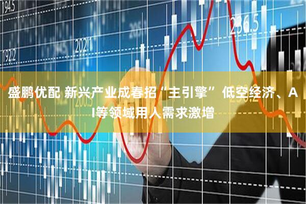 盛鹏优配 新兴产业成春招“主引擎” 低空经济、AI等领域用人需求激增