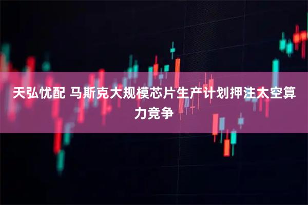 天弘忧配 马斯克大规模芯片生产计划押注太空算力竞争