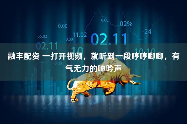 融丰配资 一打开视频，就听到一段哼哼唧唧，有气无力的呻吟声