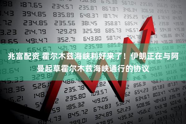 兆富配资 霍尔木兹海峡利好来了！伊朗正在与阿曼起草霍尔木兹海峡通行的协议