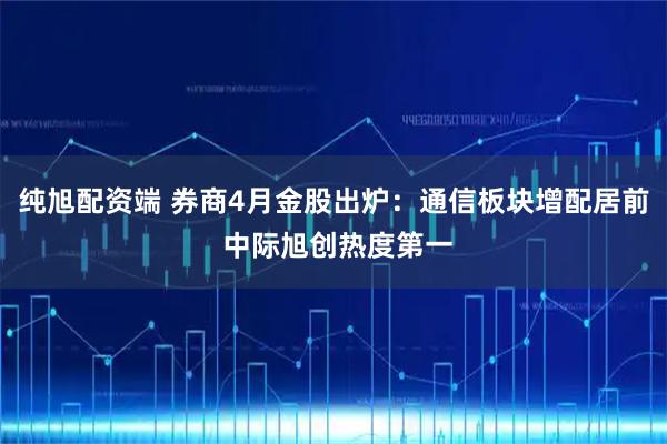 纯旭配资端 券商4月金股出炉：通信板块增配居前 中际旭创热度第一