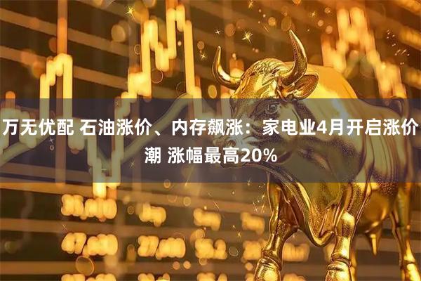 万无优配 石油涨价、内存飙涨：家电业4月开启涨价潮 涨幅最高20%