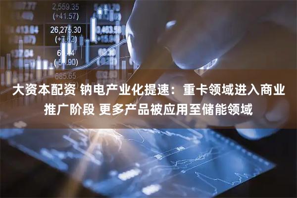 大资本配资 钠电产业化提速：重卡领域进入商业推广阶段 更多产品被应用至储能领域