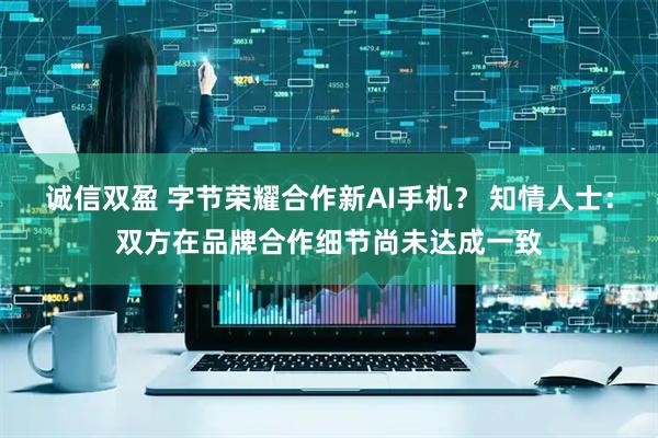 诚信双盈 字节荣耀合作新AI手机？ 知情人士：双方在品牌合作细节尚未达成一致