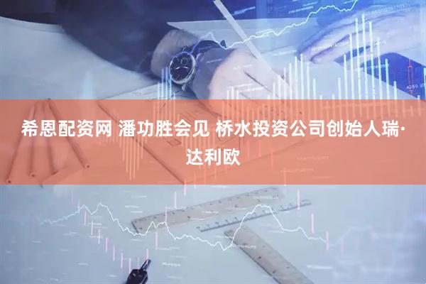 希恩配资网 潘功胜会见 桥水投资公司创始人瑞·达利欧