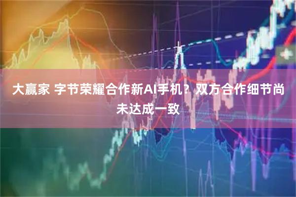 大赢家 字节荣耀合作新AI手机？双方合作细节尚未达成一致