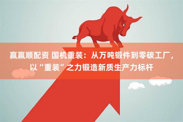 赢赢顺配资 国机重装：从万吨锻件到零碳工厂，以“重装”之力锻造新质生产力标杆