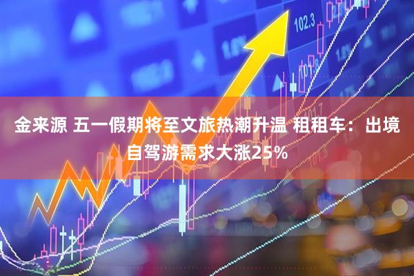 金来源 五一假期将至文旅热潮升温 租租车：出境自驾游需求大涨25%