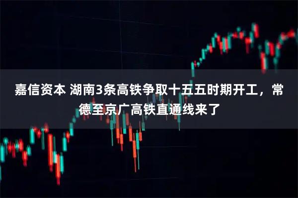 嘉信资本 湖南3条高铁争取十五五时期开工，常德至京广高铁直通线来了