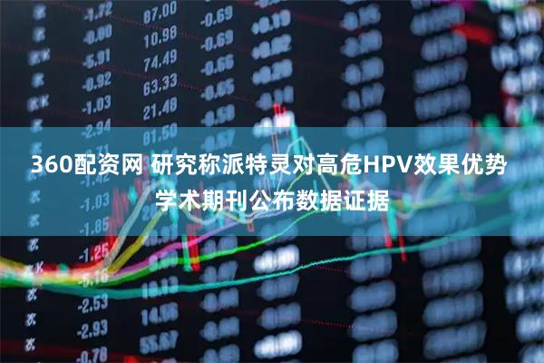 360配资网 研究称派特灵对高危HPV效果优势 学术期刊公布数据证据