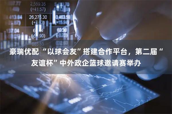豪瑞优配 “以球会友”搭建合作平台，第二届“友谊杯”中外政企篮球邀请赛举办