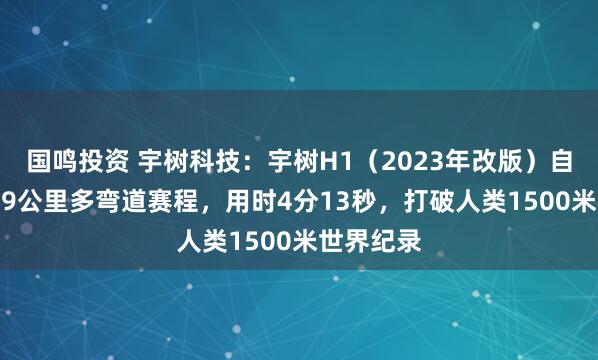 国鸣投资 宇树科技：宇树H1（2023年改版）自主跑完1.9公里多弯道赛程，用时4分13秒，打破人类1500米世界纪录