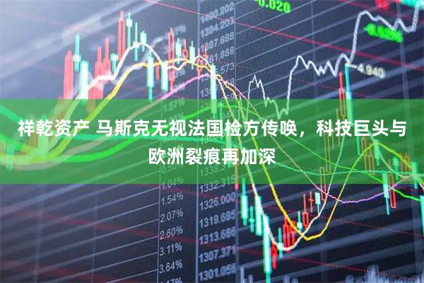 祥乾资产 马斯克无视法国检方传唤，科技巨头与欧洲裂痕再加深