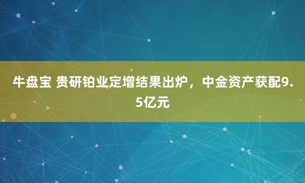 牛盘宝 贵研铂业定增结果出炉，中金资产获配9.5亿元