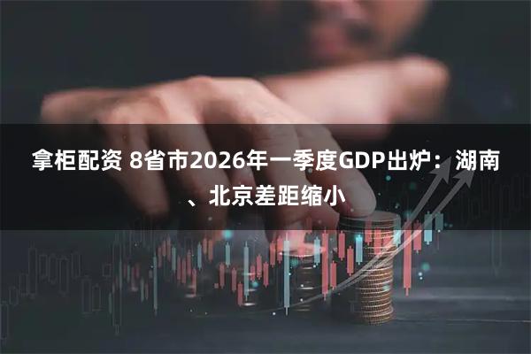 拿柜配资 8省市2026年一季度GDP出炉：湖南、北京差距缩小