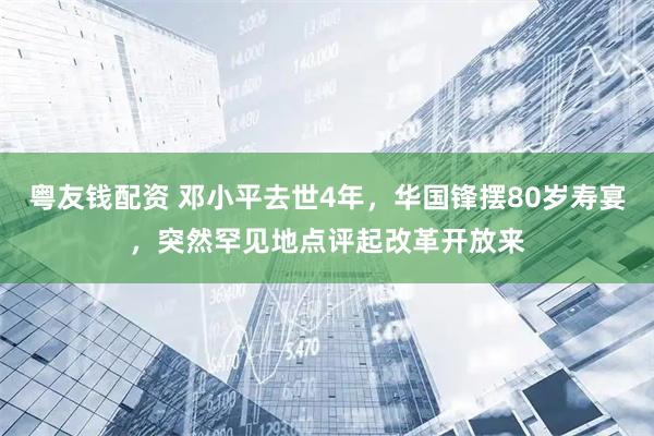 粤友钱配资 邓小平去世4年，华国锋摆80岁寿宴，突然罕见地点评起改革开放来