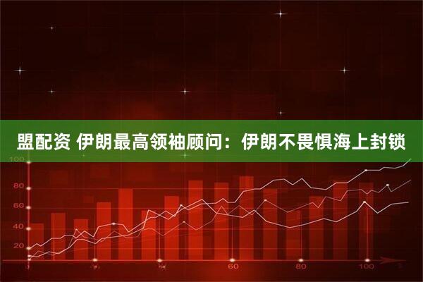 盟配资 伊朗最高领袖顾问：伊朗不畏惧海上封锁