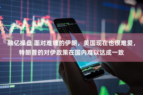 融亿操盘 面对难缠的伊朗，美国现在也很难爱，特朗普的对伊政策在国内难以达成一致