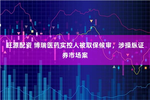 旺源配资 博瑞医药实控人被取保候审，涉操纵证券市场案
