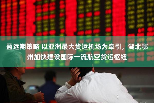 盈远期策略 以亚洲最大货运机场为牵引，湖北鄂州加快建设国际一流航空货运枢纽