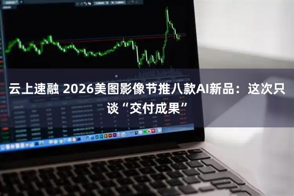 云上速融 2026美图影像节推八款AI新品：这次只谈“交付成果”