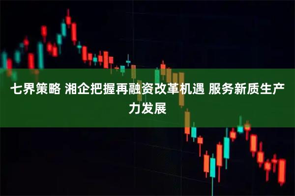 七界策略 湘企把握再融资改革机遇 服务新质生产力发展