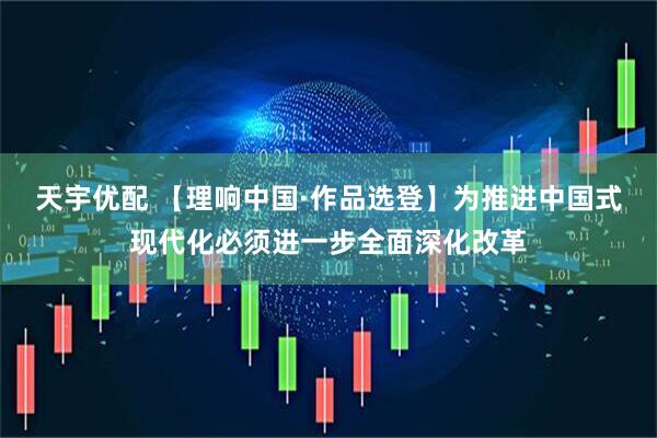 天宇优配 【理响中国·作品选登】为推进中国式现代化必须进一步全面深化改革