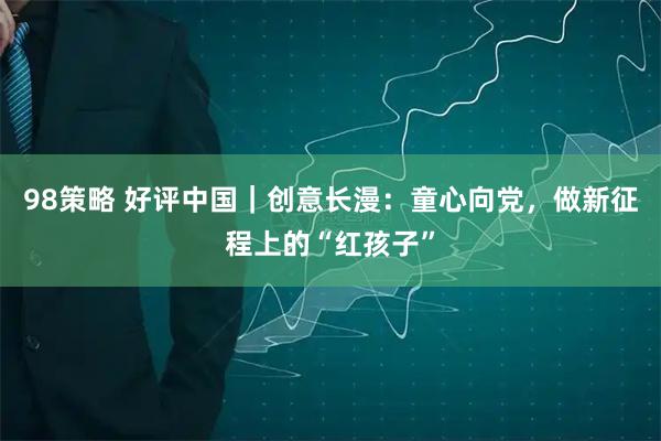 98策略 好评中国｜创意长漫：童心向党，做新征程上的“红孩子”