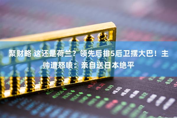 聚财略 这还是荷兰？领先后排5后卫摆大巴！主帅遭怒喷：亲自送日本绝平