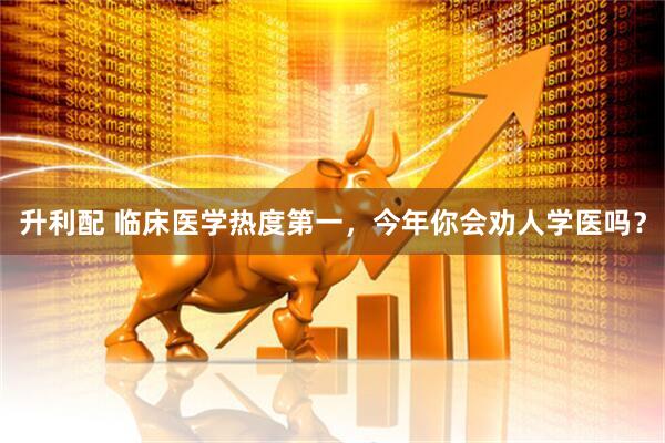 升利配 临床医学热度第一，今年你会劝人学医吗？